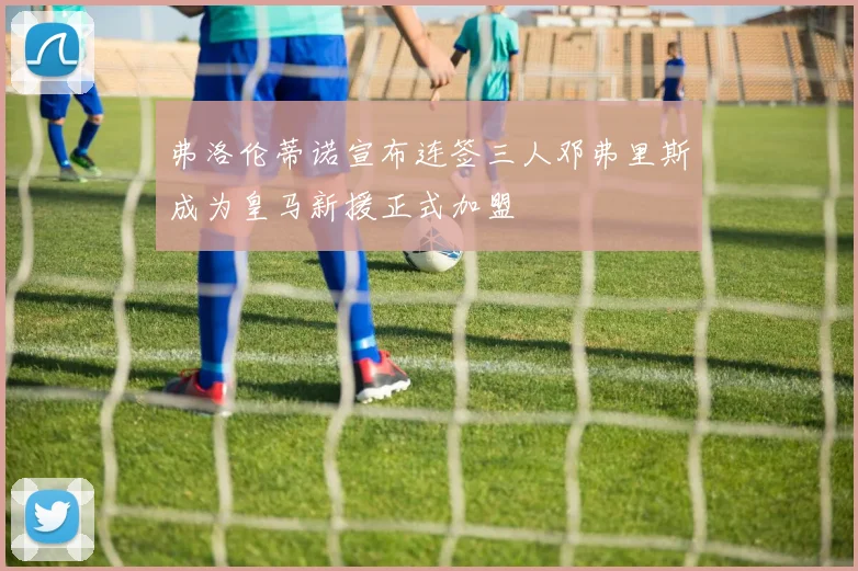 弗洛伦蒂诺宣布连签三人邓弗里斯成为皇马新援正式加盟