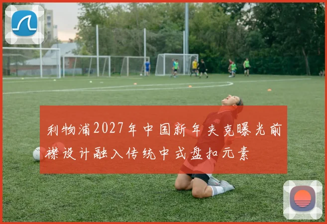 利物浦2027年中国新年夹克曝光前襟设计融入传统中式盘扣元素
