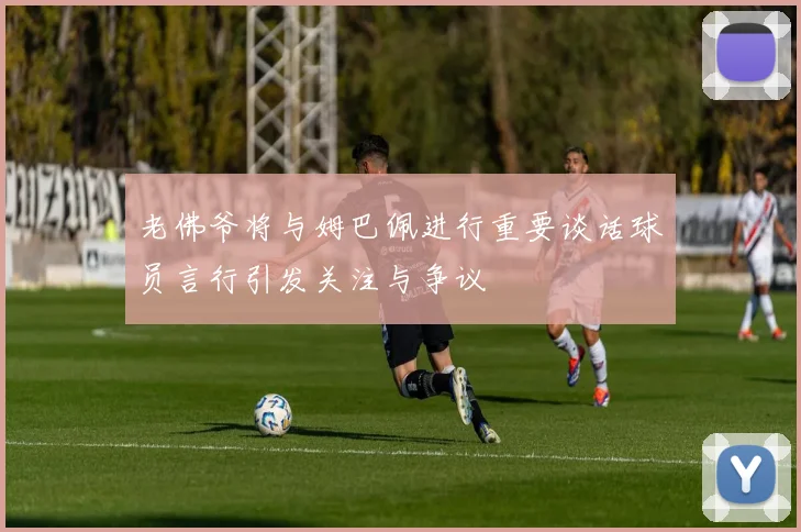 老佛爷将与姆巴佩进行重要谈话球员言行引发关注与争议