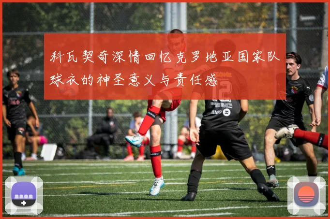 科瓦契奇深情回忆克罗地亚国家队球衣的神圣意义与责任感