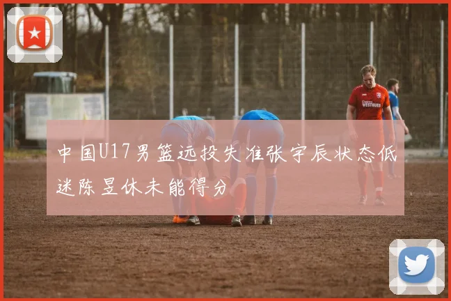 中国U17男篮远投失准张宇辰状态低迷陈昱休未能得分