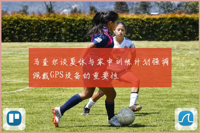马奎尔谈夏休与家中训练计划强调佩戴GPS设备的重要性