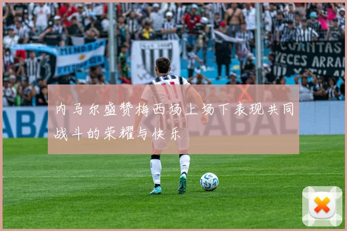 内马尔盛赞梅西场上场下表现共同战斗的荣耀与快乐