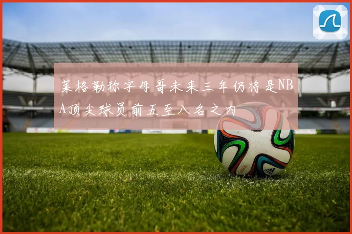 莱格勒称字母哥未来三年仍将是NBA顶尖球员前五至八名之内