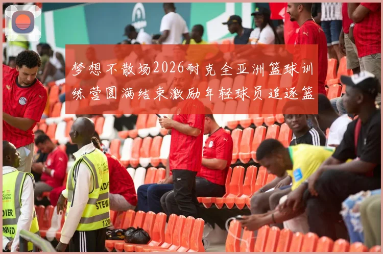 梦想不散场2026耐克全亚洲篮球训练营圆满结束激励年轻球员追逐篮球梦想