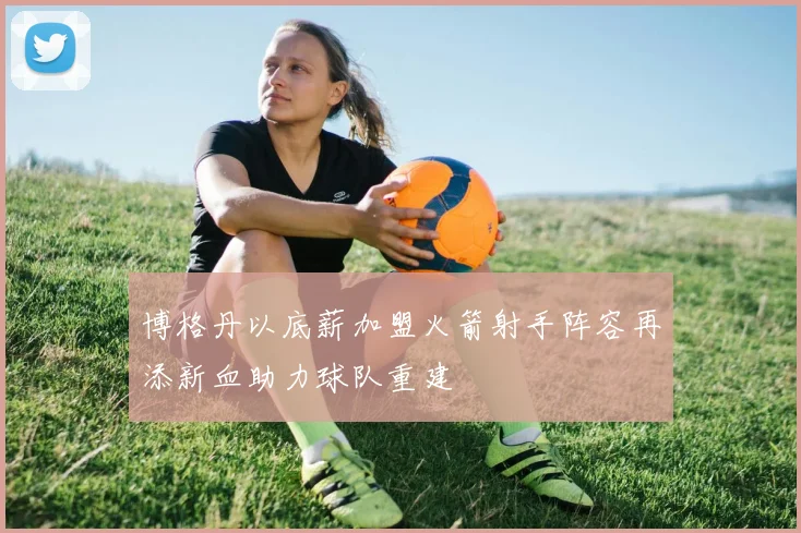 博格丹以底薪加盟火箭射手阵容再添新血助力球队重建