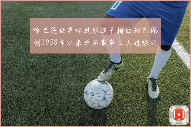 哈兰德世界杯进球追平梅西姆巴佩创1958年以来单届赛事三人进球六次新纪录