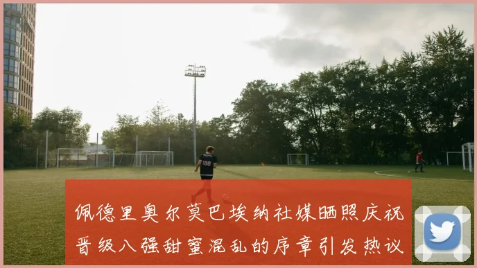 佩德里奥尔莫巴埃纳社媒晒照庆祝晋级八强甜蜜混乱的序章引发热议
