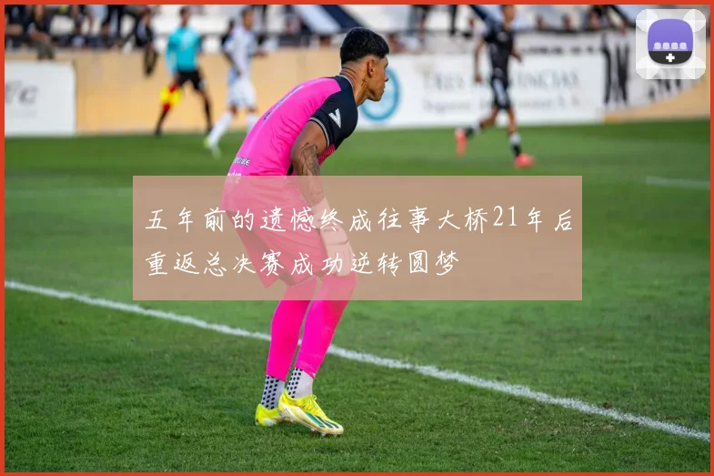 五年前的遗憾终成往事大桥21年后重返总决赛成功逆转圆梦