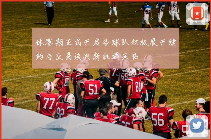 休赛期正式开启各球队积极展开续约与交易谈判新机遇来临