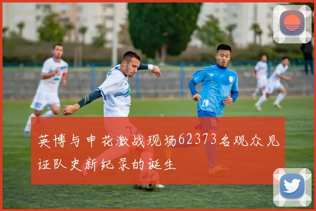 英博与申花激战现场62373名观众见证队史新纪录的诞生