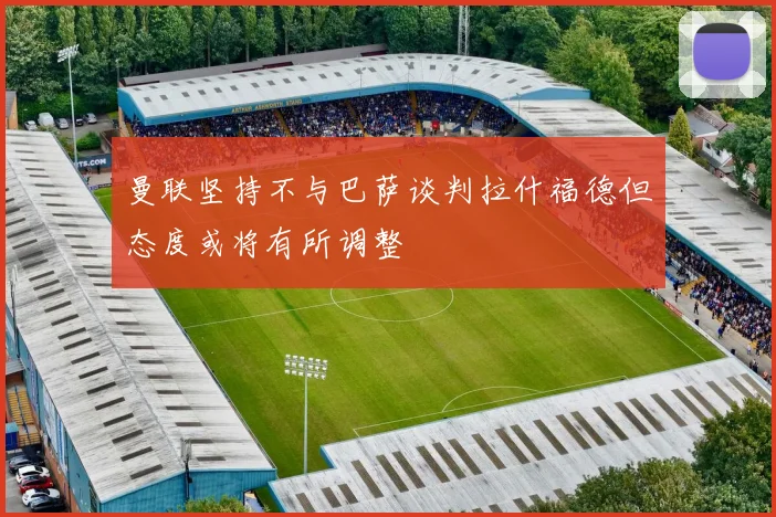 曼联坚持不与巴萨谈判拉什福德但态度或将有所调整