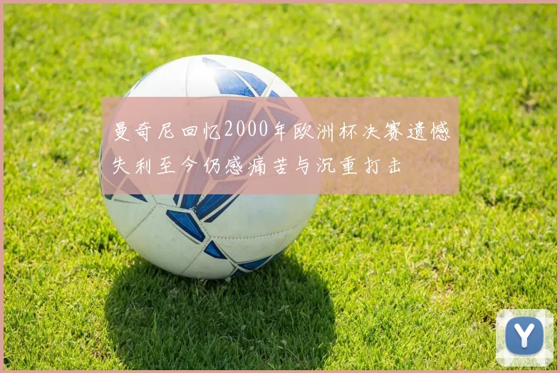 曼奇尼回忆2000年欧洲杯决赛遗憾失利至今仍感痛苦与沉重打击