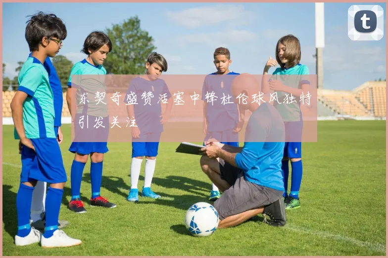 东契奇盛赞活塞中锋杜伦球风独特引发关注
